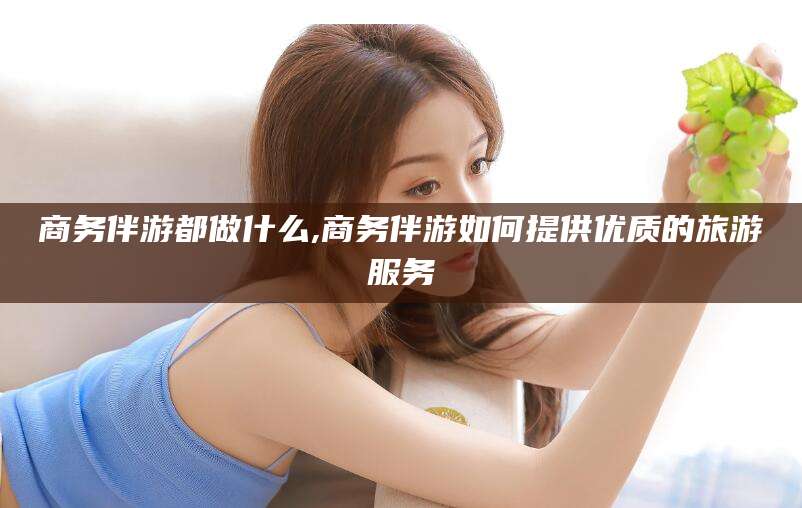 如东商务伴游都做什么,商务伴游如何提供优质的旅游服务