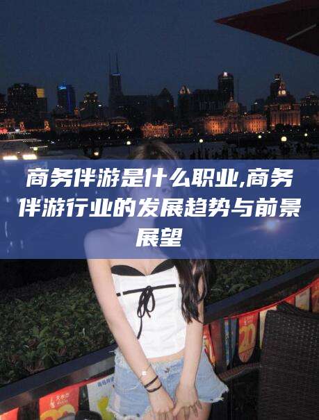 如东商务伴游是什么职业,商务伴游行业的发展趋势与前景展望