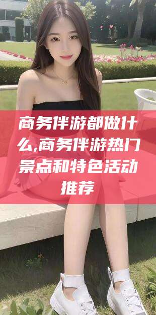 如东商务伴游都做什么,商务伴游热门景点和特色活动推荐