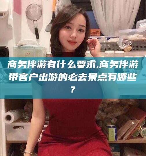 如东商务伴游有什么要求,商务伴游带客户出游的必去景点有哪些?