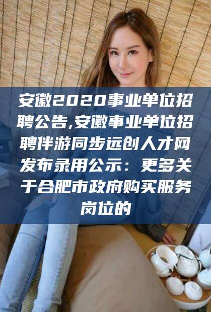 如东安徽2020事业单位招聘公告,安徽事业单位招聘伴游同步远创人才网发布录用公示：更多关于合肥市政府购买服务岗位的