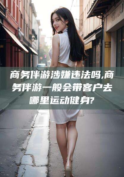 如东商务伴游涉嫌违法吗,商务伴游一般会带客户去哪里运动健身?
