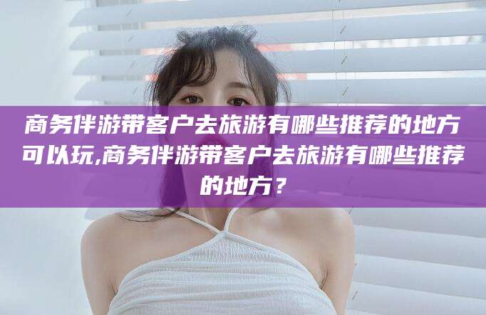 如东商务伴游带客户去旅游有哪些推荐的地方可以玩,商务伴游带客户去旅游有哪些推荐的地方？