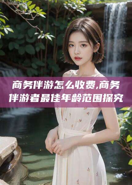 如东商务伴游怎么收费,商务伴游者最佳年龄范围探究