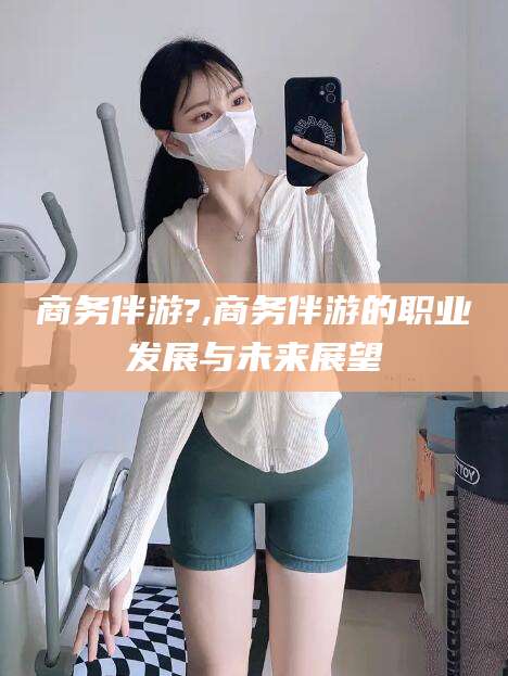 如东商务伴游?,商务伴游的职业发展与未来展望